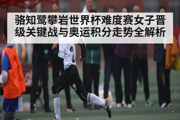 骆知鹭攀岩世界杯难度赛女子晋级关键战与奥运积分走势全解析